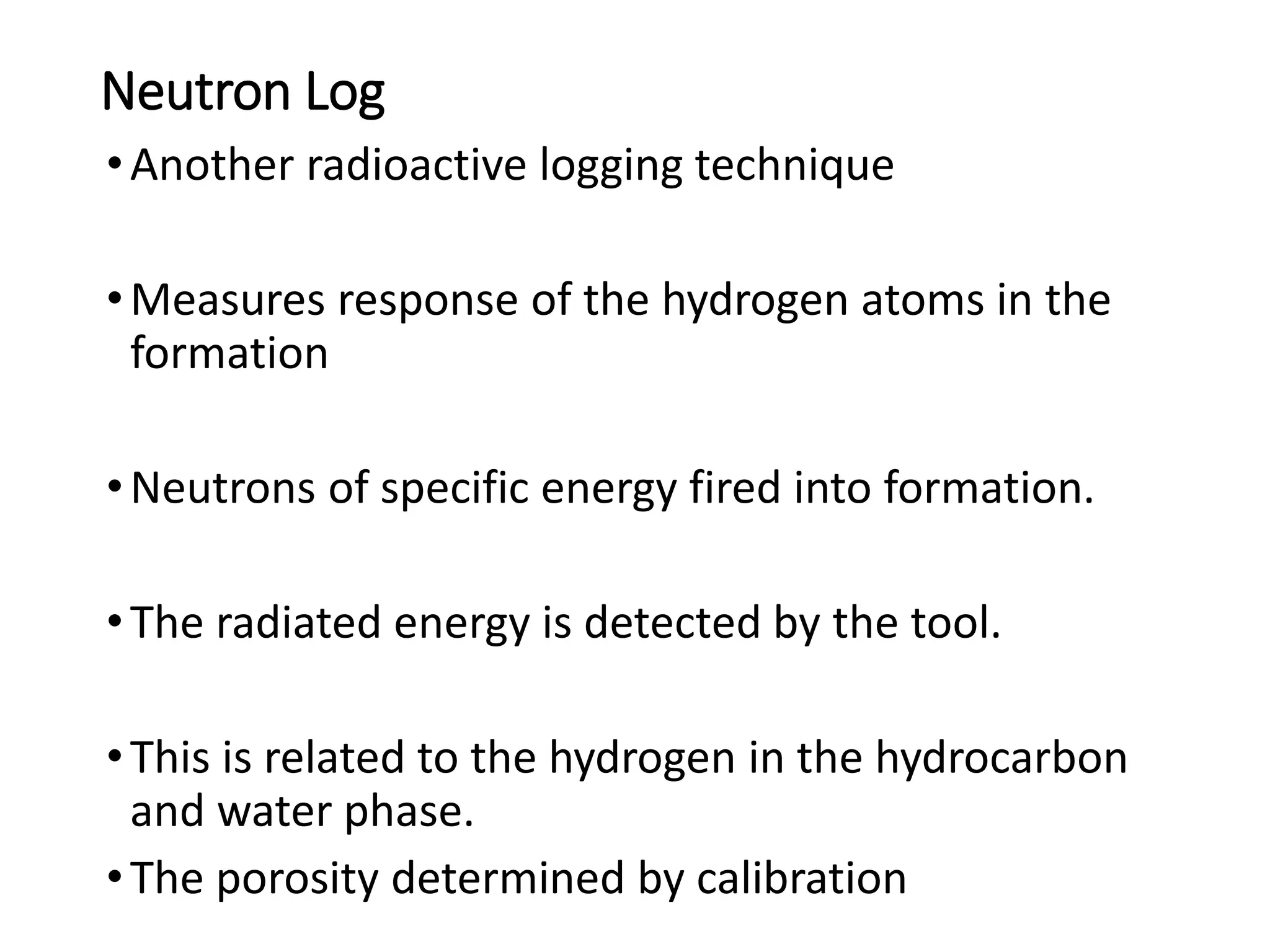 Neutron Log
•Another radioactive logging technique
•Measures response of the hydrogen atoms in the
formation
•Neutrons of specific energy fired into formation.
•The radiated energy is detected by the tool.
•This is related to the hydrogen in the hydrocarbon
and water phase.
•The porosity determined by calibration
 