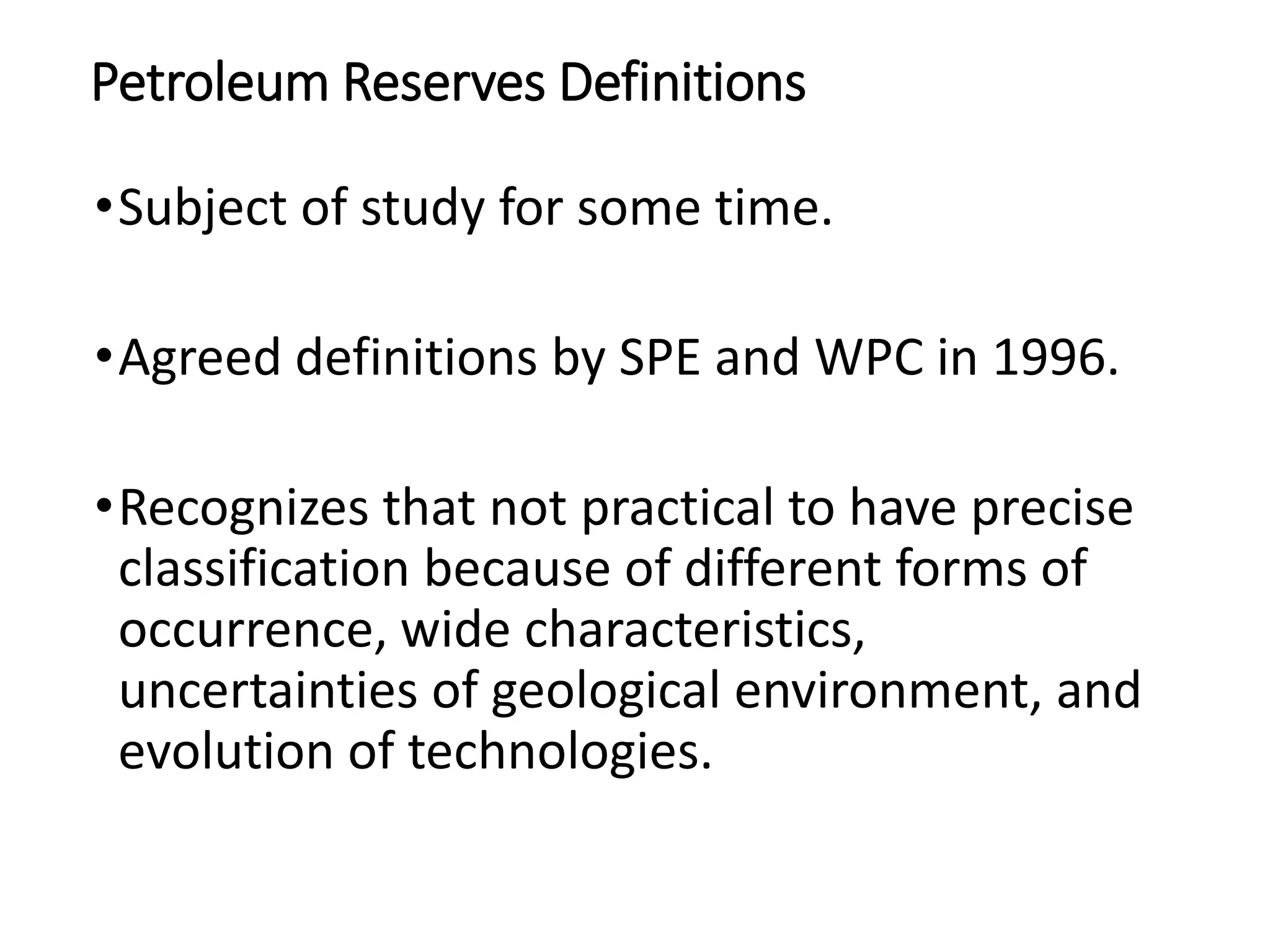 Petroleum Reserves Definitions
•Subject of study for some time.
•Agreed definitions by SPE and WPC in 1996.
•Recognizes that not practical to have precise
classification because of different forms of
occurrence, wide characteristics,
uncertainties of geological environment, and
evolution of technologies.
 