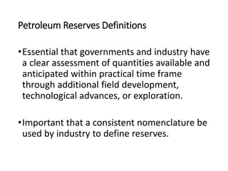 Petroleum Reserves Definitions
•Essential that governments and industry have
a clear assessment of quantities available and
anticipated within practical time frame
through additional field development,
technological advances, or exploration.
•Important that a consistent nomenclature be
used by industry to define reserves.
 