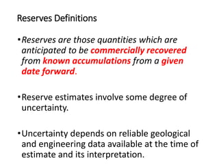 Reserves Definitions
•Reserves are those quantities which are
anticipated to be commercially recovered
from known accumulations from a given
date forward.
•Reserve estimates involve some degree of
uncertainty.
•Uncertainty depends on reliable geological
and engineering data available at the time of
estimate and its interpretation.
 