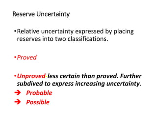 Reserve Uncertainty
•Relative uncertainty expressed by placing
reserves into two classifications.
•Proved
•Unproved-less certain than proved. Further
subdived to express increasing uncertainty.
 Probable
 Possible
 
