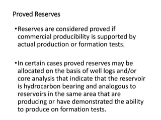Proved Reserves
•Reserves are considered proved if
commercial producibility is supported by
actual production or formation tests.
•In certain cases proved reserves may be
allocated on the basis of well logs and/or
core analysis that indicate that the reservoir
is hydrocarbon bearing and analogous to
reservoirs in the same area that are
producing or have demonstrated the ability
to produce on formation tests.
 