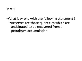 Test 1
•What is wrong with the following statement ?
•Reserves are those quantities which are
anticipated to be recovered from a
petroleum accumulation
 