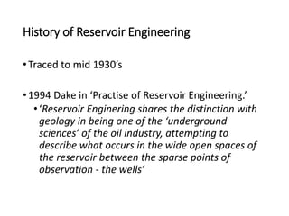 History of Reservoir Engineering
•Traced to mid 1930’s
•1994 Dake in ‘Practise of Reservoir Engineering.’
•‘Reservoir Enginering shares the distinction with
geology in being one of the ‘underground
sciences’ of the oil industry, attempting to
describe what occurs in the wide open spaces of
the reservoir between the sparse points of
observation - the wells’
 
