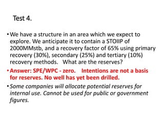 Test 4.
•We have a structure in an area which we expect to
explore. We anticipate it to contain a STOIIP of
2000MMstb, and a recovery factor of 65% using primary
recovery (30%), secondary (25%) and tertiary (10%)
recovery methods. What are the reserves?
•Answer: SPE/WPC - zero. Intentions are not a basis
for reserves. No well has yet been drilled.
•Some companies will allocate potential reserves for
internal use. Cannot be used for public or government
figures.
 