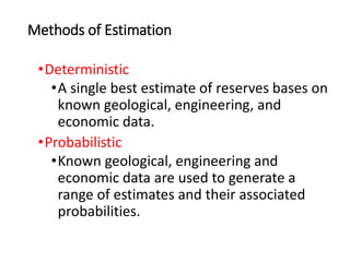 Methods of Estimation
•Deterministic
•A single best estimate of reserves bases on
known geological, engineering, and
economic data.
•Probabilistic
•Known geological, engineering and
economic data are used to generate a
range of estimates and their associated
probabilities.
 