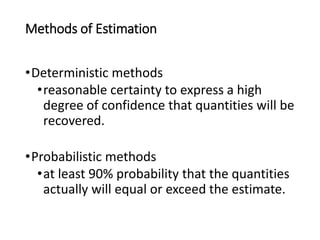 Methods of Estimation
•Deterministic methods
•reasonable certainty to express a high
degree of confidence that quantities will be
recovered.
•Probabilistic methods
•at least 90% probability that the quantities
actually will equal or exceed the estimate.
 