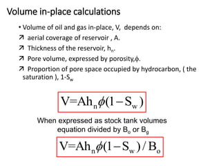 Volume in-place calculations
• Volume of oil and gas in-place, V, depends on:
 aerial coverage of reservoir , A.
 Thickness of the reservoir, hn.
 Pore volume, expressed by porosity,f.
 Proportion of pore space occupied by hydrocarbon, ( the
saturation ), 1-Sw
When expressed as stock tank volumes
equation divided by Bo or Bg
n w
V=Ah (1 S )

f
n w o
V=Ah (1 S )/ B

f
 