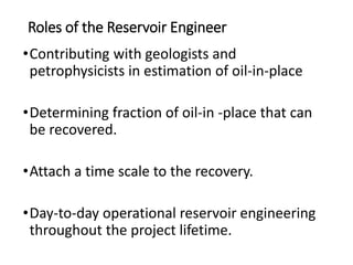 Roles of the Reservoir Engineer
•Contributing with geologists and
petrophysicists in estimation of oil-in-place
•Determining fraction of oil-in -place that can
be recovered.
•Attach a time scale to the recovery.
•Day-to-day operational reservoir engineering
throughout the project lifetime.
 
