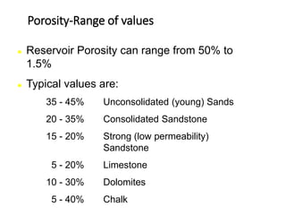 Porosity-Range of values
 Reservoir Porosity can range from 50% to
1.5%
 Typical values are:
35 - 45% Unconsolidated (young) Sands
20 - 35% Consolidated Sandstone
15 - 20% Strong (low permeability)
Sandstone
5 - 20% Limestone
10 - 30% Dolomites
5 - 40% Chalk
 