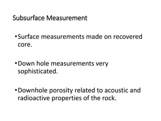 Subsurface Measurement
•Surface measurements made on recovered
core.
•Down hole measurements very
sophisticated.
•Downhole porosity related to acoustic and
radioactive properties of the rock.
 