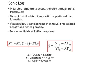 Sonic Log
• Measures response to acoustic energy through sonic
transducers
• Time of travel related to acoustic properties of the
formation.
• If mineralogy is not changing then travel time related
density and hence porosity.
• Formation fluids will effect response.
 
L M F
T T 1 T
   f   f L M
F M
T T
T T
  
f 
  
T - Quartz = 55ms ft-1
T Limestone = 47 ms ft-1
T Water =190 ms ft-1
 
