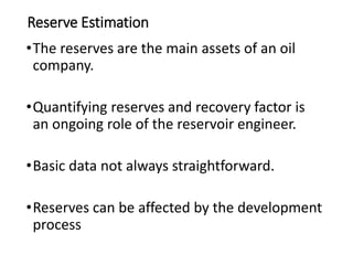 Reserve Estimation
•The reserves are the main assets of an oil
company.
•Quantifying reserves and recovery factor is
an ongoing role of the reservoir engineer.
•Basic data not always straightforward.
•Reserves can be affected by the development
process
 