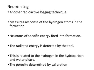 Neutron Log
•Another radioactive logging technique
•Measures response of the hydrogen atoms in the
formation
•Neutrons of specific energy fired into formation.
•The radiated energy is detected by the tool.
•This is related to the hydrogen in the hydrocarbon
and water phase.
•The porosity determined by calibration
 