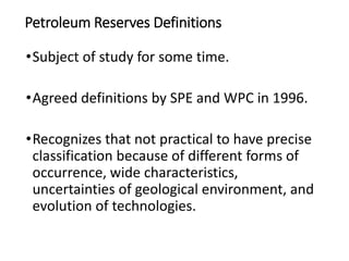 Petroleum Reserves Definitions
•Subject of study for some time.
•Agreed definitions by SPE and WPC in 1996.
•Recognizes that not practical to have precise
classification because of different forms of
occurrence, wide characteristics,
uncertainties of geological environment, and
evolution of technologies.
 