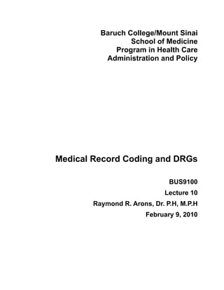 Baruch College/Mount Sinai
                 School of Medicine
             Program in Health Care
          Administration and Policy




Medical Record Coding and DRGs

                              BUS9100
                            Lecture 10
       Raymond R. Arons, Dr. P.H, M.P.H
                       February 9, 2010
 