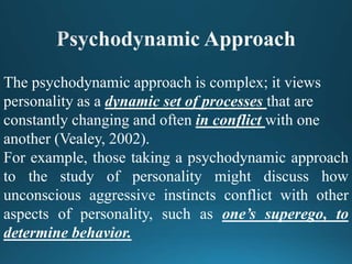 The psychodynamic approach is complex; it views
personality as a dynamic set of processes that are
constantly changing and often in conflict with one
another (Vealey, 2002).
For example, those taking a psychodynamic approach
to the study of personality might discuss how
unconscious aggressive instincts conflict with other
aspects of personality, such as one’s superego, to
determine behavior.
 