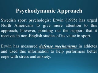 Swedish sport psychologist Erwin (1995) has urged
North Americans to give more attention to this
approach, however, pointing out the support that it
receives in non-English studies of its value in sport.
Erwin has measured defense mechanisms in athletes
and used this information to help performers better
cope with stress and anxiety.
 