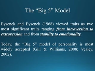 Eysenck and Eysenck (1968) viewed traits as two
most significant traits ranging from introversion to
extroversion and from stability to emotionality.
Today, the “Big 5” model of personality is most
widely accepted (Gill & Williams, 2008; Vealey,
2002).
 