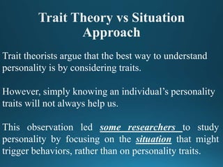 Trait theorists argue that the best way to understand
personality is by considering traits.
However, simply knowing an individual’s personality
traits will not always help us.
This observation led some researchers to study
personality by focusing on the situation that might
trigger behaviors, rather than on personality traits.
 