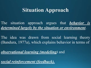 The situation approach argues that behavior is
determined largely by the situation or environment.
The idea was drawn from social learning theory
(Bandura, 1977a), which explains behavior in terms of
observational learning (modeling) and
social reinforcement (feedback).
 
