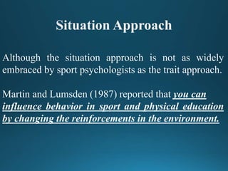 Although the situation approach is not as widely
embraced by sport psychologists as the trait approach.
Martin and Lumsden (1987) reported that you can
influence behavior in sport and physical education
by changing the reinforcements in the environment.
 