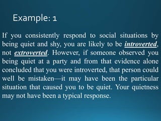 If you consistently respond to social situations by
being quiet and shy, you are likely to be introverted,
not extroverted. However, if someone observed you
being quiet at a party and from that evidence alone
concluded that you were introverted, that person could
well be mistaken—it may have been the particular
situation that caused you to be quiet. Your quietness
may not have been a typical response.
 