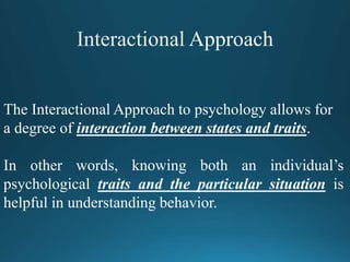 The Interactional Approach to psychology allows for
a degree of interaction between states and traits.
In other words, knowing both an individual’s
psychological traits and the particular situation is
helpful in understanding behavior.
 