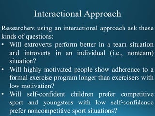 Researchers using an interactional approach ask these
kinds of questions:
• Will extroverts perform better in a team situation
and introverts in an individual (i.e., nonteam)
situation?
• Will highly motivated people show adherence to a
formal exercise program longer than exercisers with
low motivation?
• Will self-confident children prefer competitive
sport and youngsters with low self-confidence
prefer noncompetitive sport situations?
 