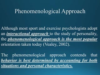Although most sport and exercise psychologists adopt
an interactional approach to the study of personality,
the phenomenological approach is the most popular
orientation taken today (Vealey, 2002).
The phenomenological approach contends that
behavior is best determined by accounting for both
situations and personal characteristics.
 