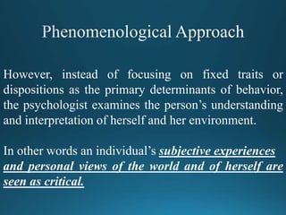 However, instead of focusing on fixed traits or
dispositions as the primary determinants of behavior,
the psychologist examines the person’s understanding
and interpretation of herself and her environment.
In other words an individual’s subjective experiences
and personal views of the world and of herself are
seen as critical.
 