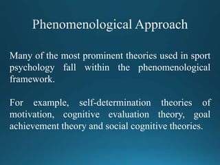 Many of the most prominent theories used in sport
psychology fall within the phenomenological
framework.
For example, self-determination theories of
motivation, cognitive evaluation theory, goal
achievement theory and social cognitive theories.
 