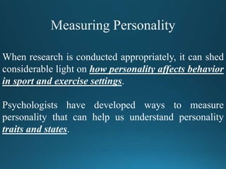 When research is conducted appropriately, it can shed
considerable light on how personality affects behavior
in sport and exercise settings.
Psychologists have developed ways to measure
personality that can help us understand personality
traits and states.
 