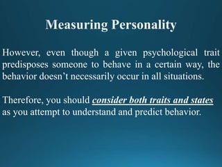However, even though a given psychological trait
predisposes someone to behave in a certain way, the
behavior doesn’t necessarily occur in all situations.
Therefore, you should consider both traits and states
as you attempt to understand and predict behavior.
 