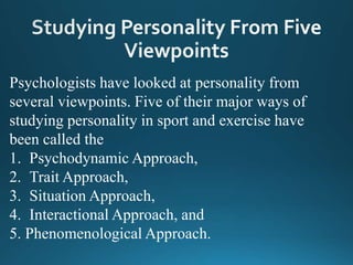 Psychologists have looked at personality from
several viewpoints. Five of their major ways of
studying personality in sport and exercise have
been called the
1. Psychodynamic Approach,
2. Trait Approach,
3. Situation Approach,
4. Interactional Approach, and
5. Phenomenological Approach.
 