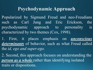 Popularized by Sigmund Freud and neo-Freudians
such as Carl Jung and Eric Erickson, the
psychodynamic approach to personality is
characterized by two themes (Cox, 1998).
1. First, it places emphasis on unconscious
determinants of behavior, such as what Freud called
the id, ego and super-ego.
2. Second, this approach focuses on understanding the
person as a whole rather than identifying isolated
traits or dispositions.
 