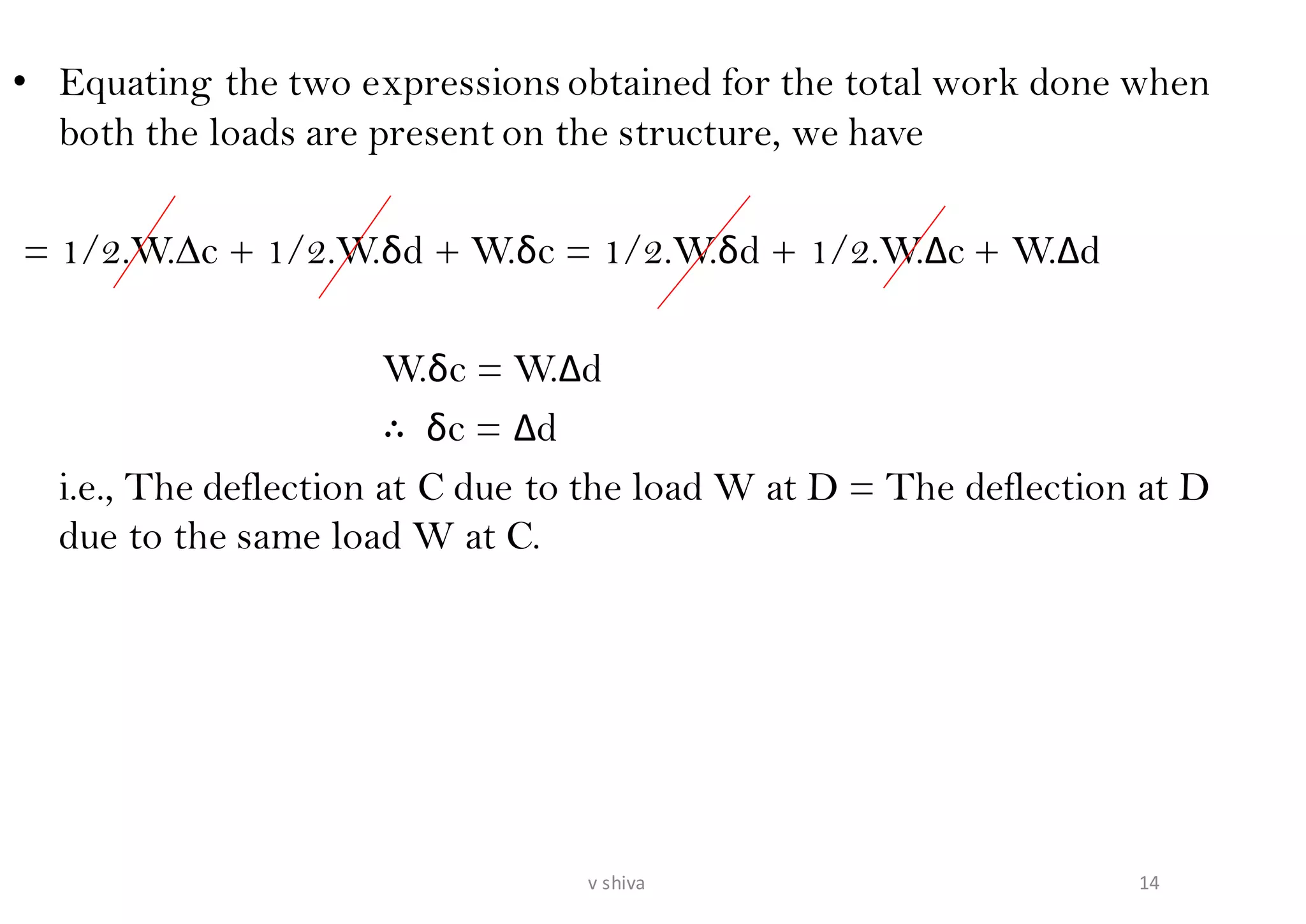 • Equating the two expressions obtained for the total work done when
both the loads are present on the structure, we have
= 1/2.W.∆c + 1/2.W.δd + W.δc = 1/2.W.δd + 1/2.W.∆c + W.∆d
W.δc = W.∆d
∴ δc = ∆d
i.e., The deflection at C due to the load W at D = The deflection at D
due to the same load W at C.
14v shiva
 