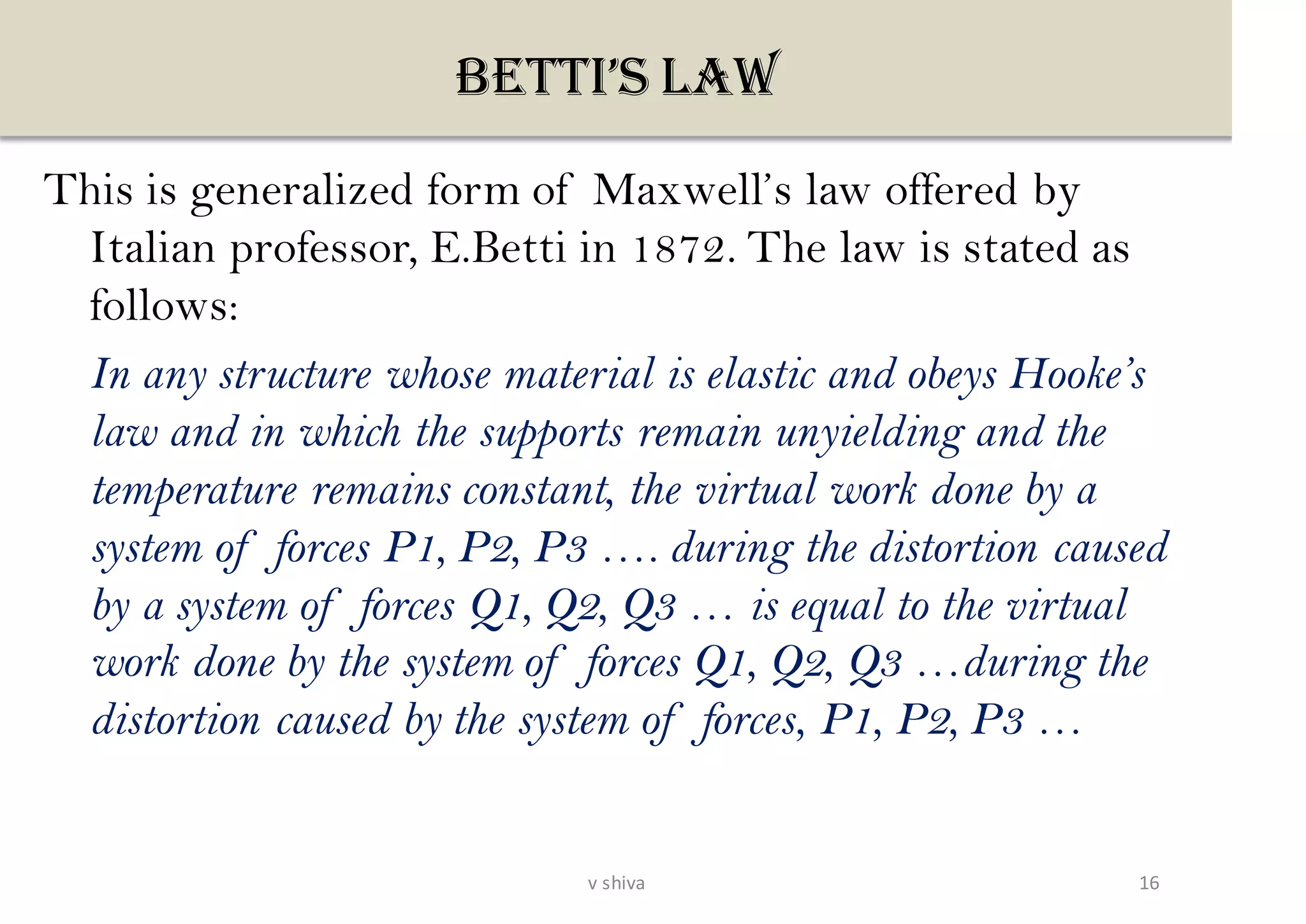 BETTI’S LAW
This is generalized form of Maxwell’s law offered by
Italian professor, E.Betti in 1872. The law is stated as
follows:
In any structure whose material is elastic and obeys Hooke’s
law and in which the supports remain unyielding and the
temperature remains constant, the virtual work done by a
system of forces P1, P2, P3 …. during the distortion caused
by a system of forces Q1, Q2, Q3 … is equal to the virtual
work done by the system of forces Q1, Q2, Q3 …during the
distortion caused by the system of forces, P1, P2, P3 …
16v shiva
 
