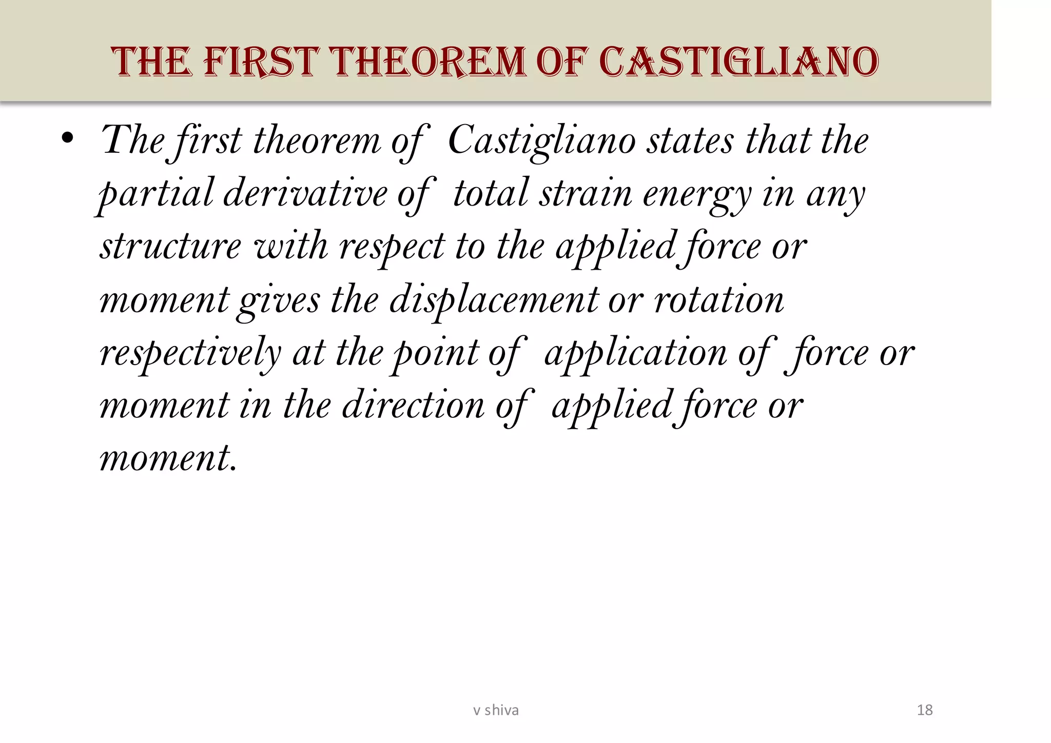 THE FIRST THEOREM OF CASTIGLIANO
• The first theorem of Castigliano states that the
partial derivative of total strain energy in any
structure with respect to the applied force or
moment gives the displacement or rotation
respectively at the point of application of force or
moment in the direction of applied force or
moment.
18v shiva
 