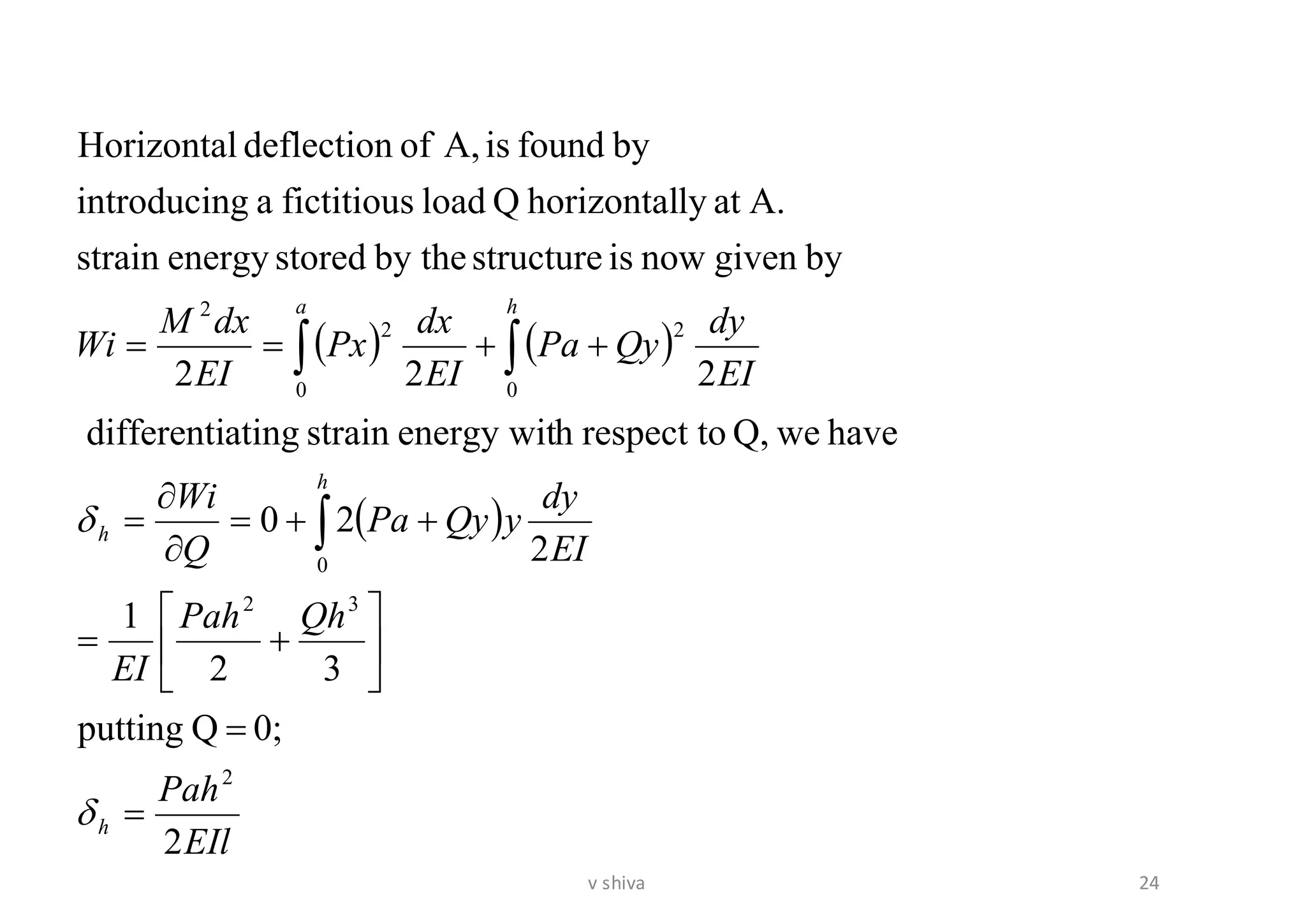 ( ) ( )
( )
EIl
Pah
QhPah
EI
EI
dy
yQyPa
Q
Wi
EI
dy
QyPa
EI
dx
Px
EI
dxM
Wi
h
h
h
ha
2
0;Qputting
32
1
2
20
haveweQ,respect tohenergy witstrainatingdifferenti
222
bygivennowisstructureby thestoredenergystrain
A.atlyhorizontalQloadfictitiousagintroducin
byfoundisA,ofdeflectionHorizontal
2
32
0
0
2
0
2
2
=
=






+=
++=


=
++==




24v shiva
 