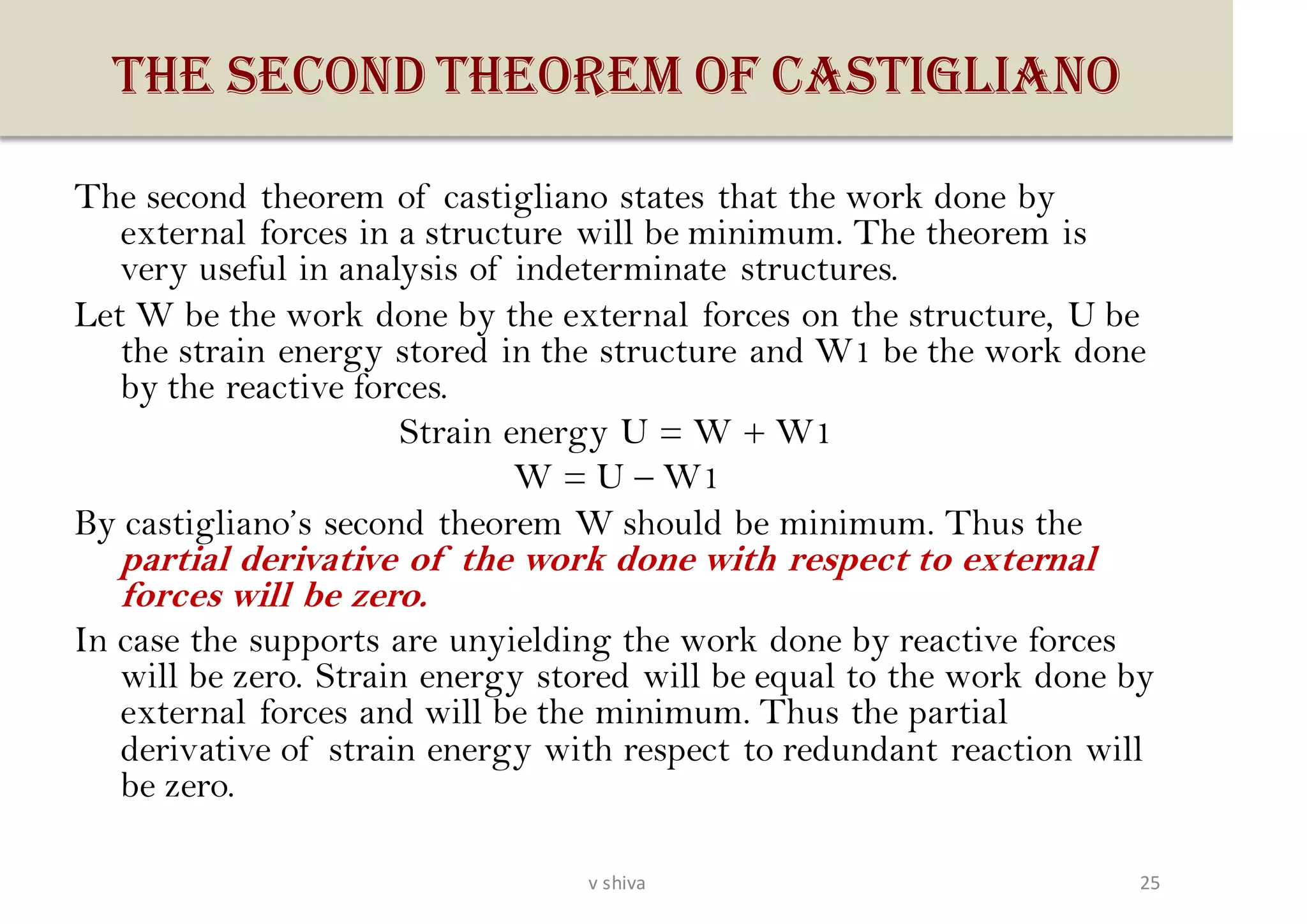 THE SECOND THEOREM OF CASTIGLIANO
The second theorem of castigliano states that the work done by
external forces in a structure will be minimum. The theorem is
very useful in analysis of indeterminate structures.
Let W be the work done by the external forces on the structure, U be
the strain energy stored in the structure and W1 be the work done
by the reactive forces.
Strain energy U = W + W1
W = U – W1
By castigliano’s second theorem W should be minimum. Thus the
partial derivative of the work done with respect to external
forces will be zero.
In case the supports are unyielding the work done by reactive forces
will be zero. Strain energy stored will be equal to the work done by
external forces and will be the minimum. Thus the partial
derivative of strain energy with respect to redundant reaction will
be zero.
25v shiva
 
