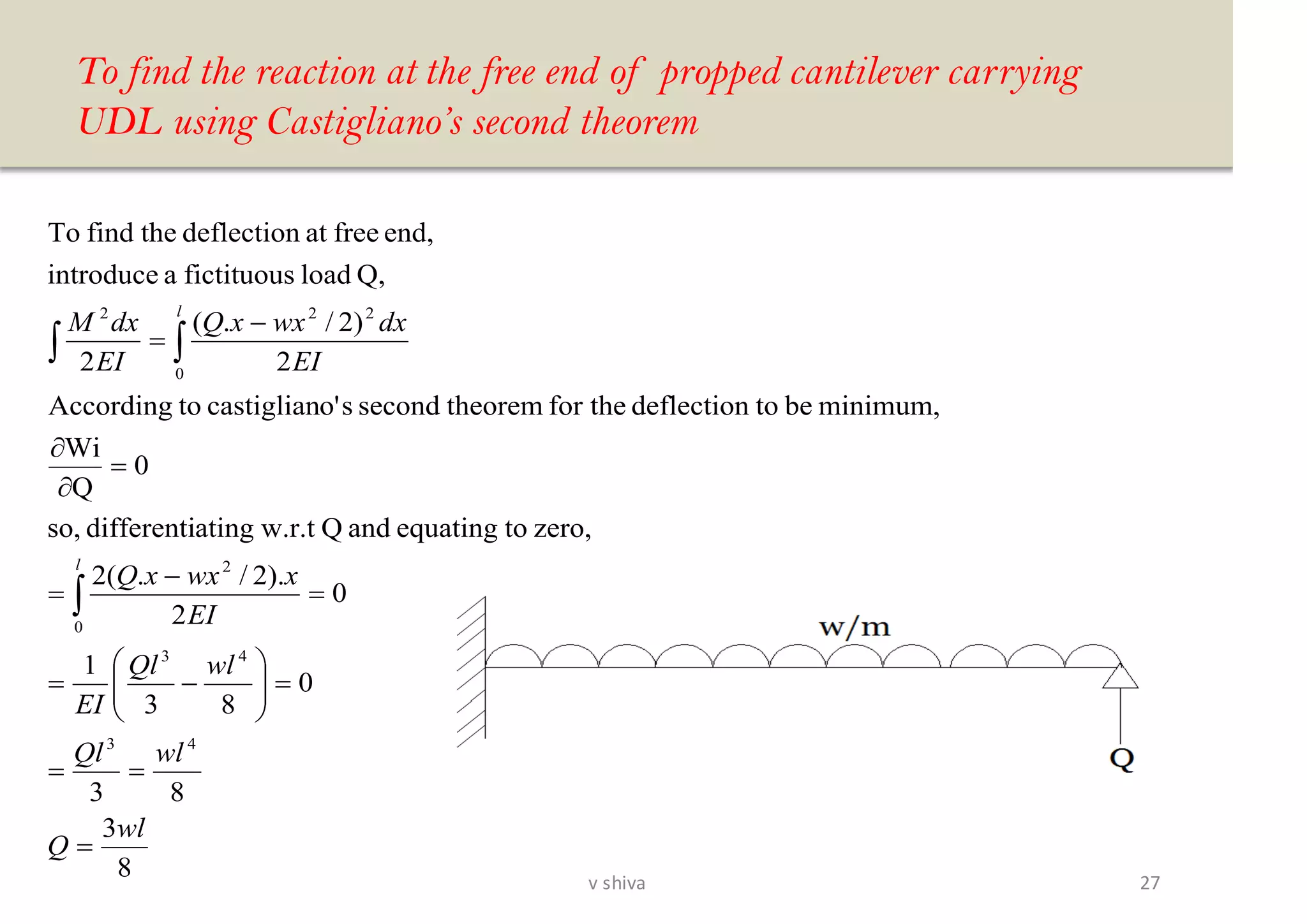 To find the reaction at the free end of propped cantilever carrying
UDL using Castigliano’s second theorem
8
3
83
0
83
1
0
2
).2/.(2
zero,toequatingandQw.r.tatingdifferentiso,
0
Q
Wi
minimum,betodeflectionfor thetheoremsecondso'castigliantoAccording
2
)2/.(
2
Q,loadfictituousaintroduce
end,freeatdeflectionthefindTo
43
43
0
2
0
222
wl
Q
wlQl
wlQl
EI
EI
xwxxQ
EI
dxwxxQ
EI
dxM
l
l
=
==
=





−=
=
−
=
=


−
=


27v shiva
 