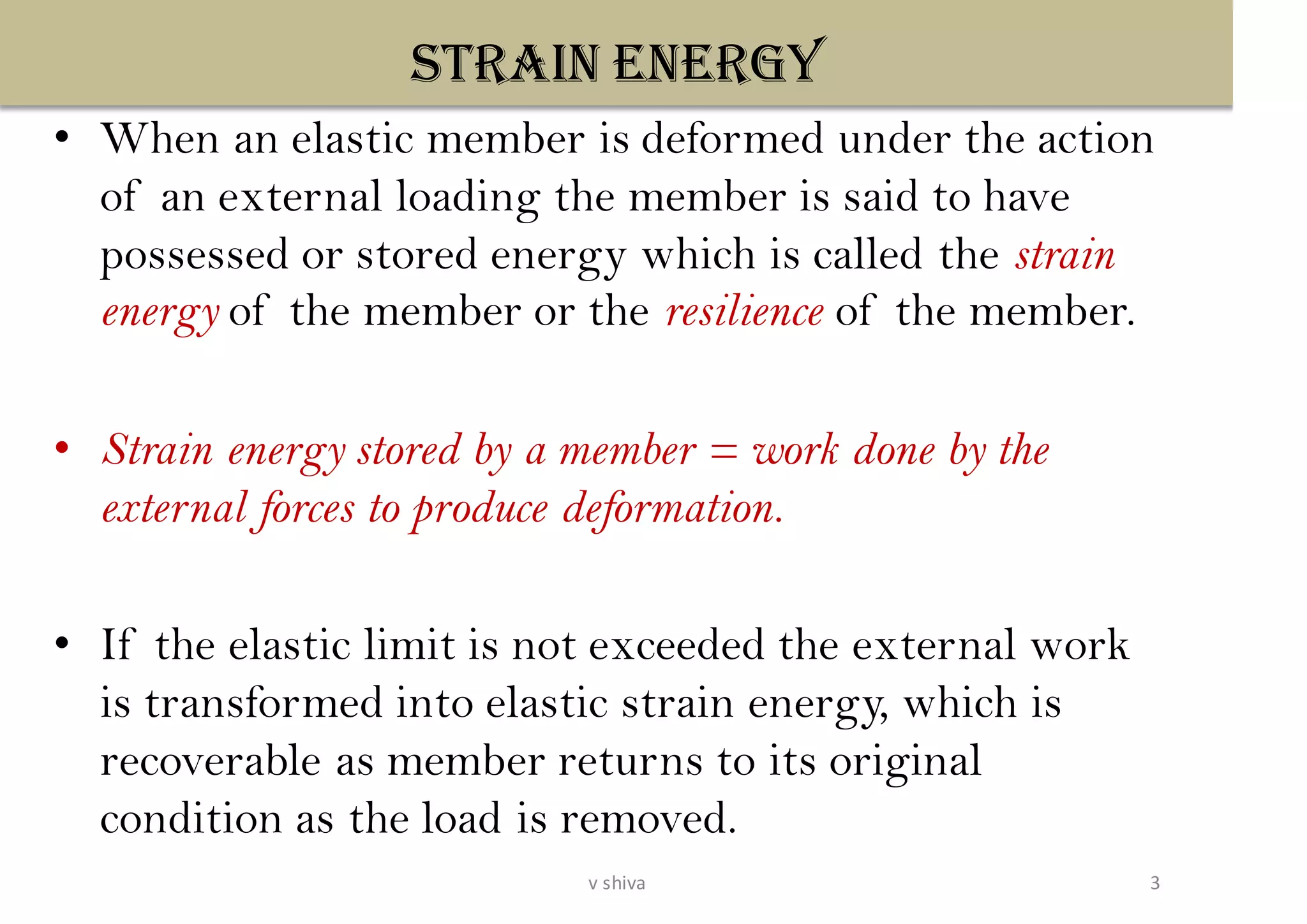 STRAIN ENERGY
• When an elastic member is deformed under the action
of an external loading the member is said to have
possessed or stored energy which is called the strain
energy of the member or the resilience of the member.
• Strain energy stored by a member = work done by the
external forces to produce deformation.
• If the elastic limit is not exceeded the external work
is transformed into elastic strain energy, which is
recoverable as member returns to its original
condition as the load is removed.
3v shiva
 