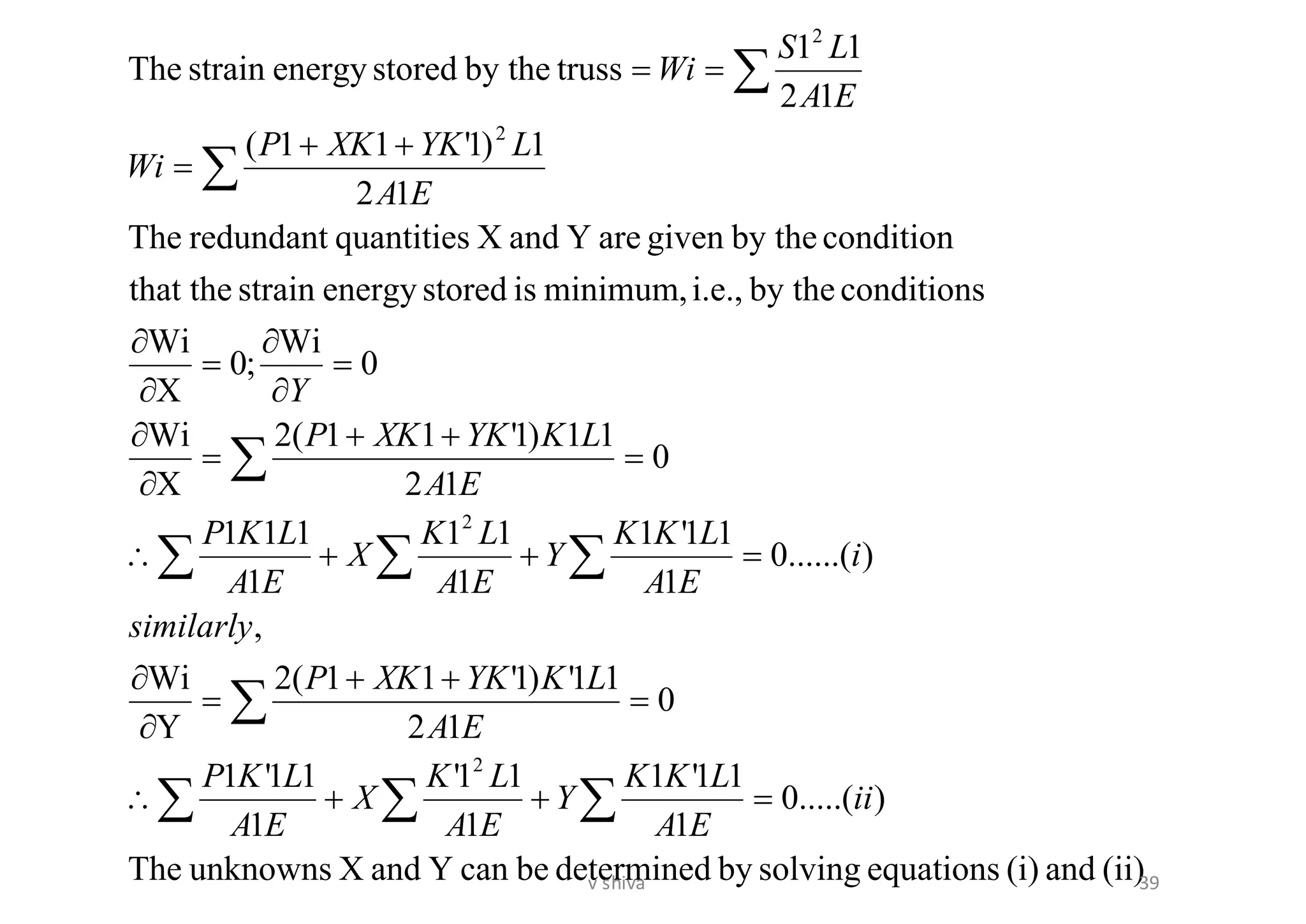 (ii)and(i)equationssolvingbydeterminedbecanYandXunknownsThe
).....(0
1
11'1
1
11'
1
11'1
0
12
11')1'11(2
Y
Wi
,
)......(0
1
11'1
1
11
1
111
0
12
11)1'11(2
X
Wi
0
Wi
;0
X
Wi
conditionsby thei.e.,minimum,isstoredenergystrainthat the
conditionby thegivenareYandXquantitiesredundantThe
12
1)1'11(
12
11
trussby thestoredenergystrainThe
2
2
2
2
ii
EA
LKK
Y
EA
LK
X
EA
LKP
EA
LKYKXKP
similarly
i
EA
LKK
Y
EA
LK
X
EA
LKP
EA
LKYKXKP
Y
EA
LYKXKP
Wi
EA
LS
Wi
=++
=
++
=


=++
=
++
=


=


=


++
=
==






39v shiva
 