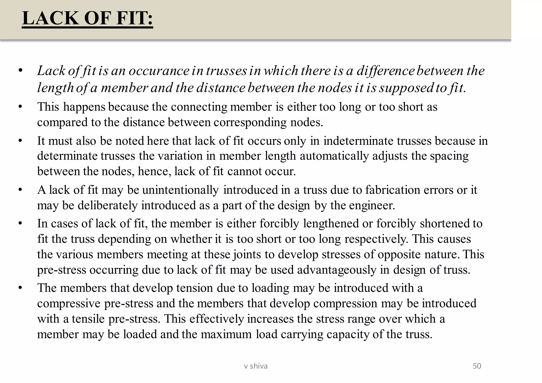 LACK OF FIT:
• Lack of fit is an occurance in trussesin which there is a differencebetween the
lengthof a member and the distance between the nodes it is supposedto fit.
• This happens because the connecting member is either too long or too short as
compared to the distance between corresponding nodes.
• It must also be noted here that lack of fit occurs only in indeterminate trusses because in
determinate trusses the variation in member length automatically adjusts the spacing
between the nodes, hence, lack of fit cannot occur.
• A lack of fit may be unintentionally introduced in a truss due to fabrication errors or it
may be deliberately introduced as a part of the design by the engineer.
• In cases of lack of fit, the member is either forcibly lengthened or forcibly shortened to
fit the truss depending on whether it is too short or too long respectively. This causes
the various members meeting at these joints to develop stresses of opposite nature. This
pre-stress occurring due to lack of fit may be used advantageously in design of truss.
• The members that develop tension due to loading may be introduced with a
compressive pre-stress and the members that develop compression may be introduced
with a tensile pre-stress. This effectively increases the stress range over which a
member may be loaded and the maximum load carrying capacity of the truss.
50v shiva
 