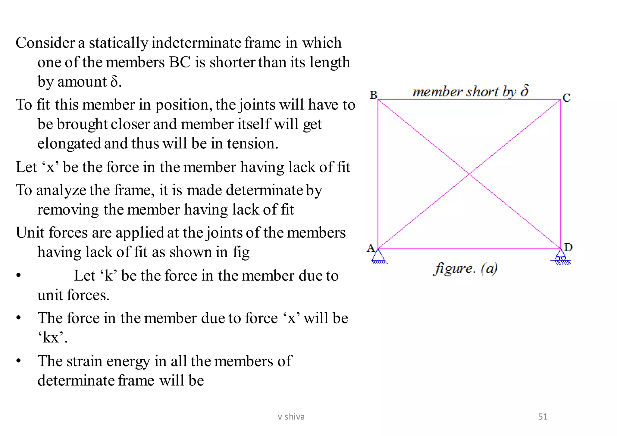 Consider a statically indeterminateframe in which
one of the members BC is shorterthan its length
by amount δ.
To fit this member in position, the joints will have to
be brought closer and member itself will get
elongated and thus will be in tension.
Let ‘x’ be the force in the member having lack of fit
To analyze the frame, it is made determinateby
removing the member having lack of fit
Unit forces are applied at the joints of the members
having lack of fit as shown in fig
• Let ‘k’ be the force in the member due to
unit forces.
• The force in the member due to force ‘x’will be
‘kx’.
• The strain energy in all the members of
determinateframe will be
51v shiva
 