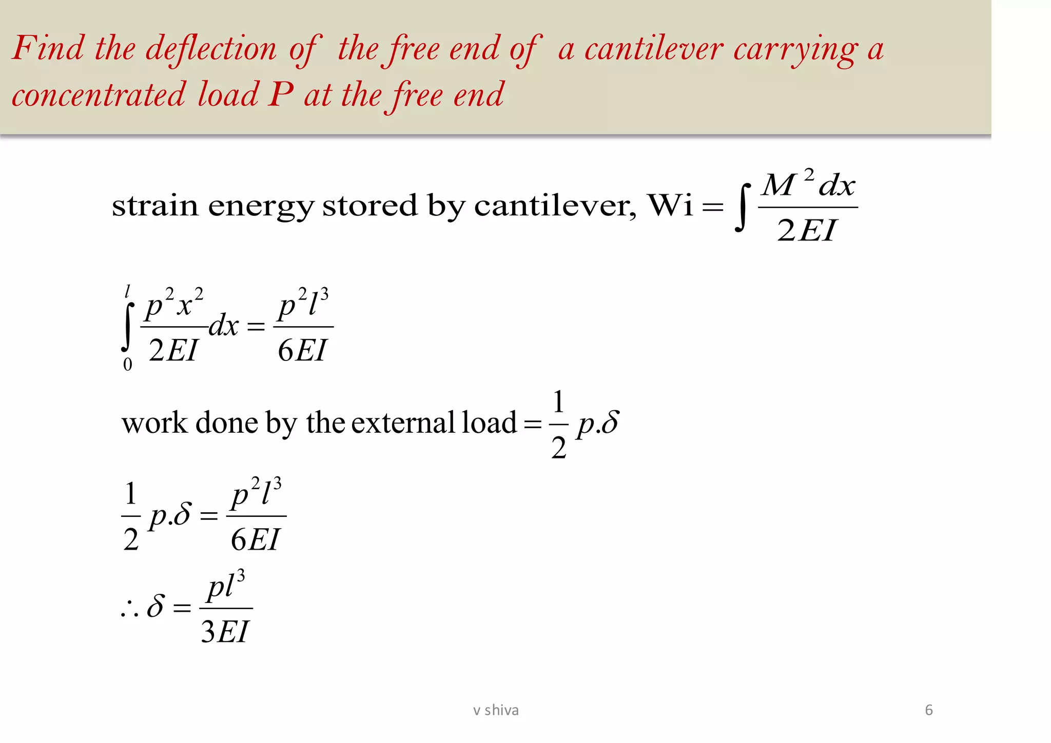 Find the deflection of the free end of a cantilever carrying a
concentrated load P at the free end
EI
pl
EI
lp
p
p
EI
lp
dx
EI
xp
l
3
6
.
2
1
.
2
1
loadexternalby thedonework
62
3
32
32
0
22
=
=
=
=



=
EI
dxM
2
Wi,cantileverbystoredenergystrain
2
6v shiva
 