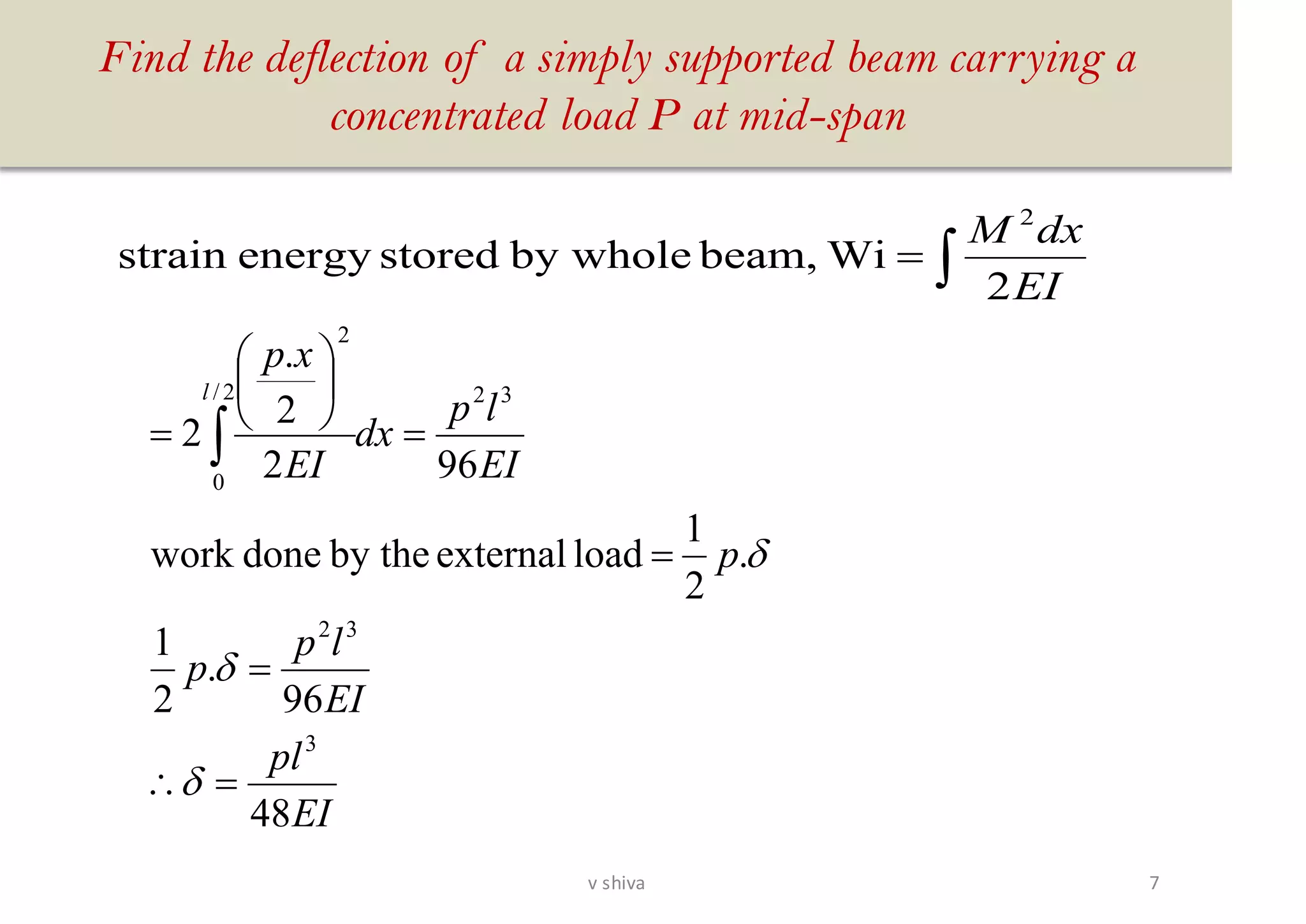 Find the deflection of a simply supported beam carrying a
concentrated load P at mid-span
EI
pl
EI
lp
p
p
EI
lp
dx
EI
xp
l
48
96
.
2
1
.
2
1
loadexternalby thedonework
962
2
.
2
3
32
322/
0
2
=
=
=
=






= 



=
EI
dxM
2
Wibeam,by wholestoredenergystrain
2
7v shiva
 