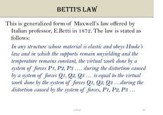 BETTI’S LAW
This is generalized form of Maxwell’s law offered by
Italian professor, E.Betti in 1872. The law is stated as
follows:
In any structure whose material is elastic and obeys Hooke’s
law and in which the supports remain unyielding and the
temperature remains constant, the virtual work done by a
system of forces P1, P2, P3 …. during the distortion caused
by a system of forces Q1, Q2, Q3 … is equal to the virtual
work done by the system of forces Q1, Q2, Q3 …during the
distortion caused by the system of forces, P1, P2, P3 …
16v shiva
 