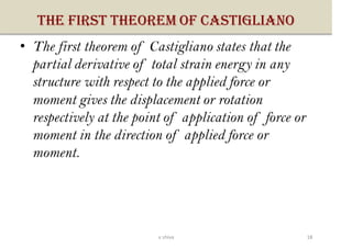 THE FIRST THEOREM OF CASTIGLIANO
• The first theorem of Castigliano states that the
partial derivative of total strain energy in any
structure with respect to the applied force or
moment gives the displacement or rotation
respectively at the point of application of force or
moment in the direction of applied force or
moment.
18v shiva
 